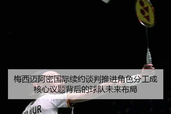 梅西迈阿密国际续约谈判推进角色分工成核心议题背后的球队未来布局